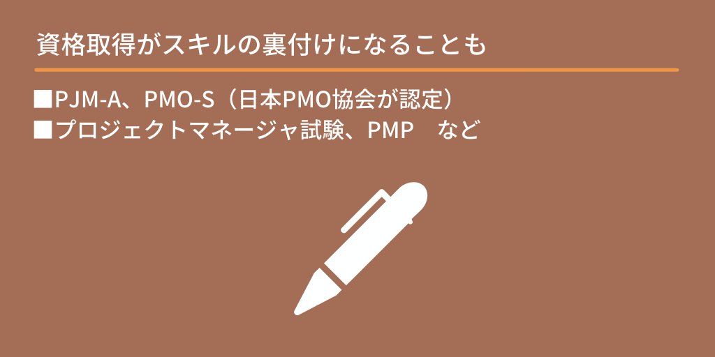 資格取得がスキルの裏付けになることも:■PJM-A、PMO-S(日本PMO協会が認定) ■プロジェクトマネージャ試験、PMP など