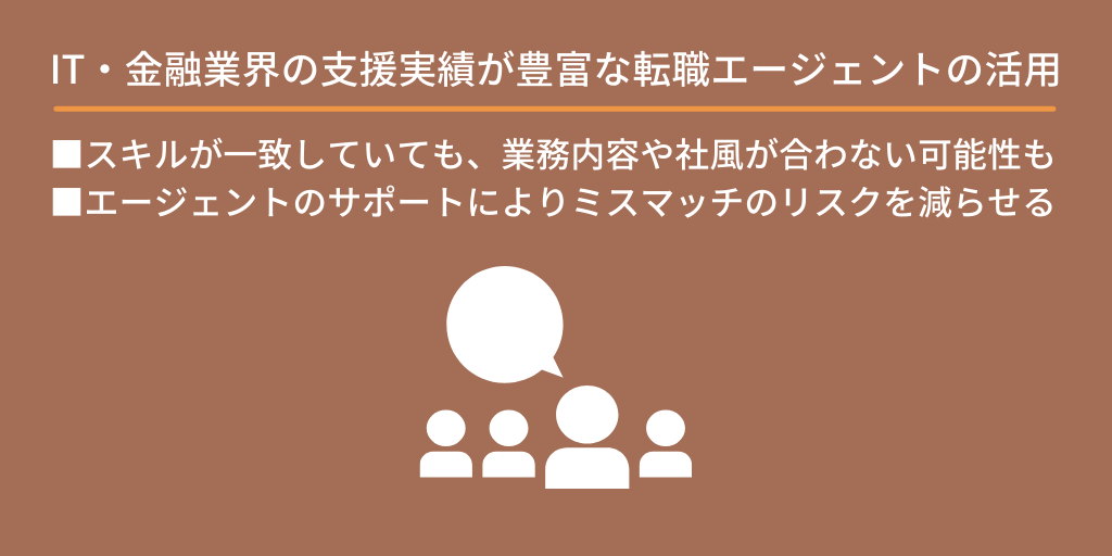 IT業界の支援実績が豊富な転職エージェントの利用:スキルが一致していても、業務内容や社風が合わない可能性もある。エージェントのサポートによりミスマッチのリスクを減らせる。