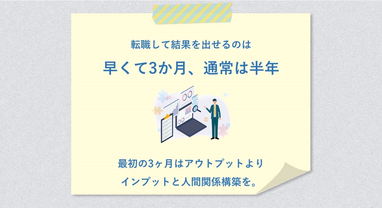 転職して結果を出せるのは早くて3か月、通常は半年 最初の3ヶ月はアウトプットよりインプットと人間関係構築を。