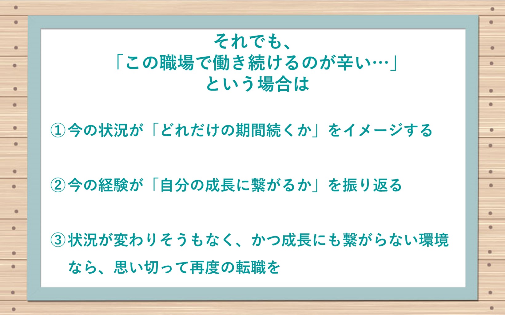 それでも、「この職場で働き続けるのが辛い…」という場合は ①今の状況が「どれだけの期間続くか」をイメージする ②今の経験が「自分の成長に繋がるか」を振り返る ③状況が変わりそうもなく、かつ成長にも繋がらない環境なら、思い切って再度の転職を