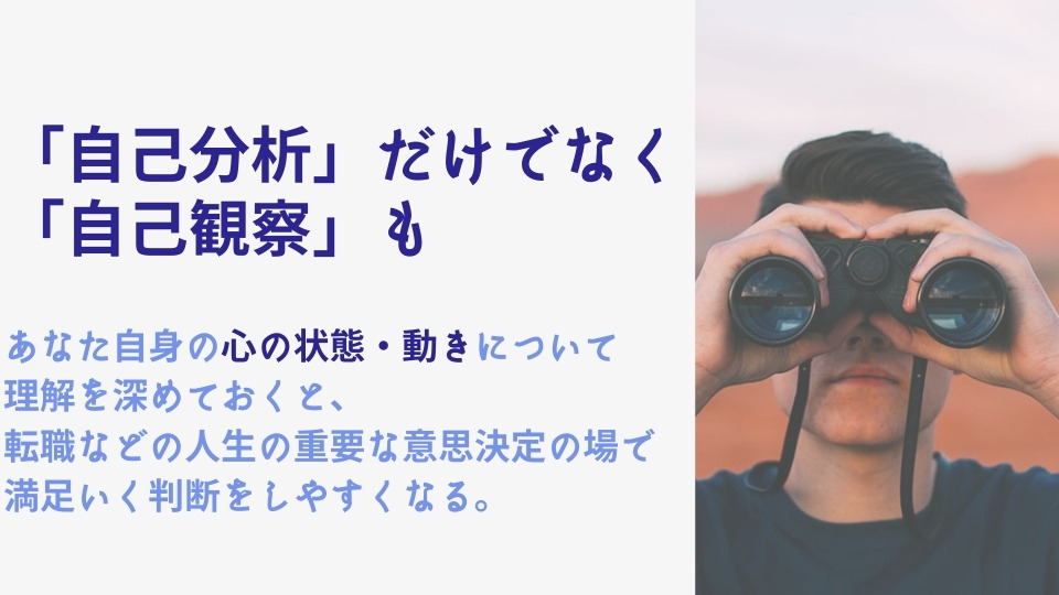 「自己分析」だけでなく「自己観察」も あなた自身の心の状態・動きについて理解を深めておくと、転職などの人生の重要な意思決定の場で満足いく判断をしやすくなる。