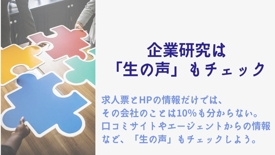 企業研究は「生の声」もチェック 求人票とHPの情報だけでは、その会社のことは10%も分からない。口コミサイトやエージェントからの情報など、「生の声」もチェックしよう。