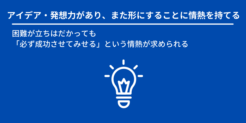 アイデア・発想力があり、また形にすることに情熱を持てる:困難が立ちはだかっても「必ず成功させてみせる」という情熱が求められる