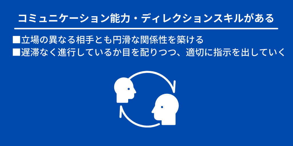 コミュニケーション能力・ディレクションスキルがある:■立場の異なる相手とも円滑な関係性を築ける ■遅滞なく進行しているか目を配りつつ、適切に指示を出していく