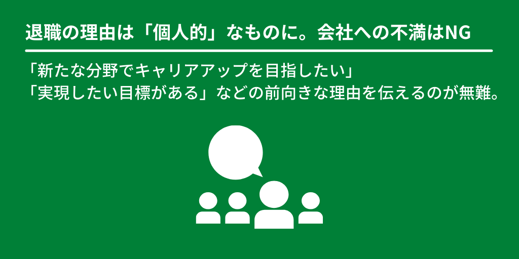 退職の理由は「個人的」なものに。会社への不満はNG:「新たな分野でキャリアアップを目指したい」「実現したい目標がある」などの前向きな理由を伝えるのが無難。