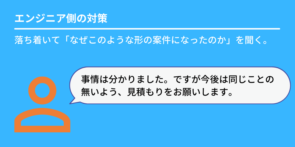 エンジニア側の対策:落ち着いて「なぜこのような形の案件になったのか」を聞く。「事情は分かりました。ですが今後は同じことの無いよう、見積もりをお願いします。」