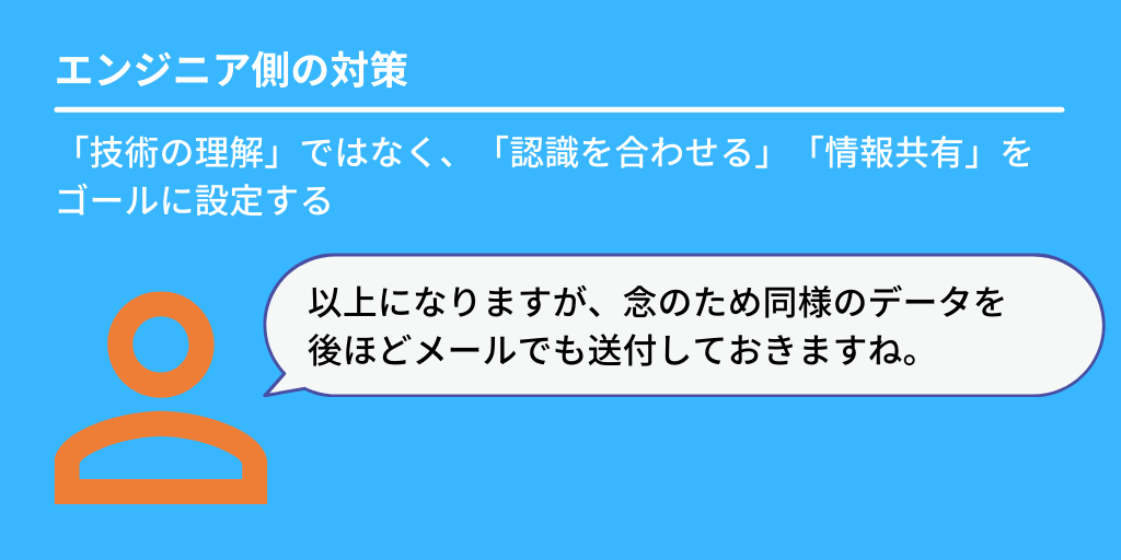 エンジニア側の対策:「技術の理解」ではなく、「認識を合わせる」「情報共有」をゴールに設定する「以上になりますが、念のため同様のデータを後ほどメールでも送付しておきますね。」
