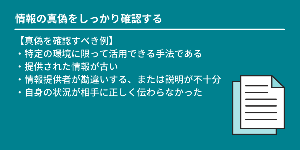 情報の真偽をしっかり確認する:【真偽を確認すべき例】 ・特定の環境に限って活用できる手法である ・提供された情報が古い ・情報提供者が勘違いする、または説明が不十分 ・自身の状況が相手に正しく伝わらなかった