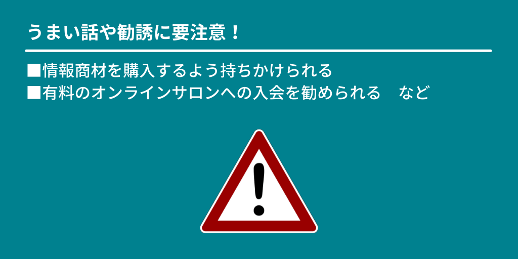 うまい話や勧誘に要注意!:■情報商材を購入するよう持ちかけられる ■有料のオンラインサロンへの入会を勧められる など
