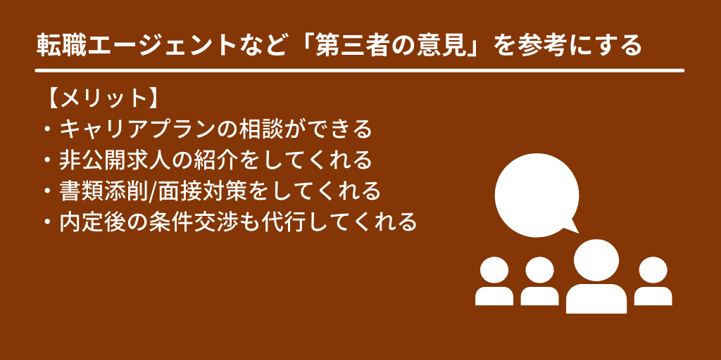 転職エージェントなど「第三者の意見」を参考にする:【メリット】 ・キャリアプランの相談ができる ・非公開求人の紹介をしてくれる ・書類添削/面接対策をしてくれる ・内定後の条件交渉も代行してくれる