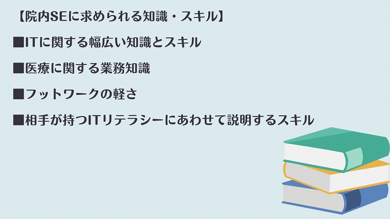 【院内SEに求められる知識・スキル】 ■ITに関する幅広い知識とスキル ■医療に関する業務知識 ■フットワークの軽さ ■相手が持つITリテラシーにあわせて説明するスキル