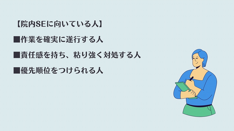 【院内SEに向いている人】 ■作業を確実に遂行する人 ■責任感を持ち、粘り強く対処する人 ■優先順位をつけられる人