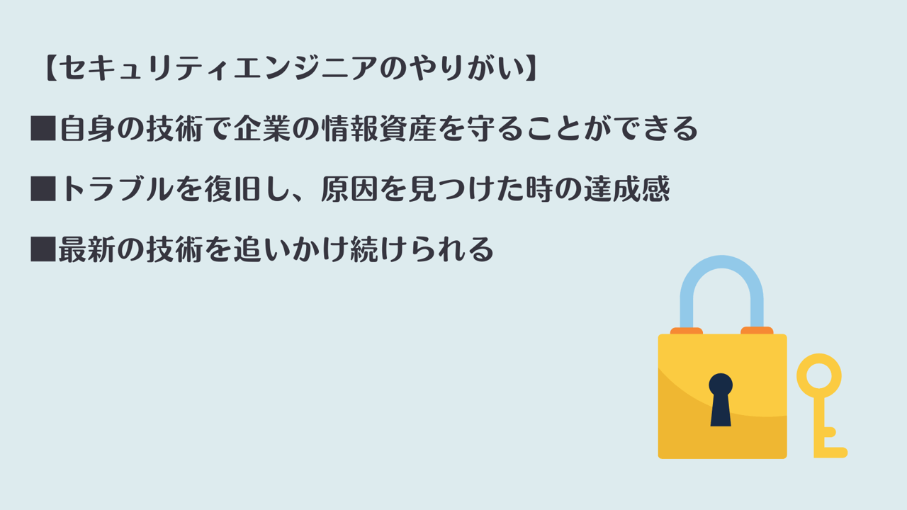 【セキュリティエンジニアのやりがい】 ■自身の技術で企業の情報資産を守ることができる ■トラブルを復旧し、原因を見つけた時の達成感 ■最新の技術を追いかけ続けられる