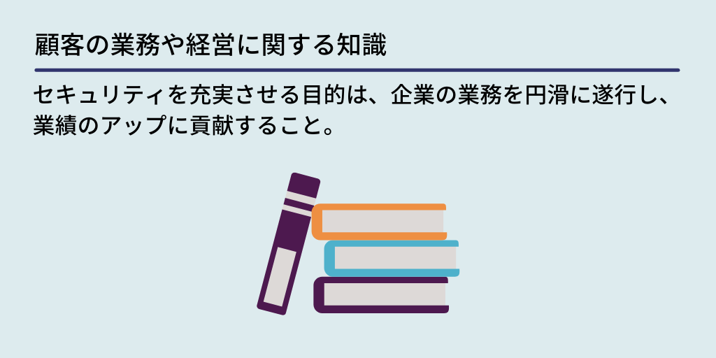 顧客の業務や経営に関する知識:セキュリティを充実させる目的は、企業の業務を円滑に遂行し、業績のアップに貢献すること。