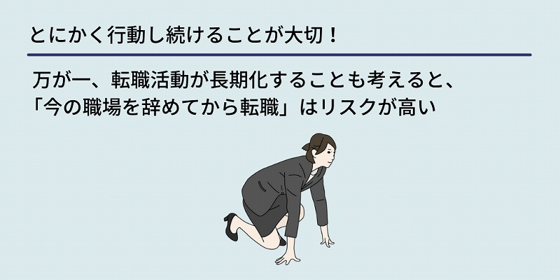 とにかく行動し続けることが大切!:万が一、転職活動が長期化することも考えると、「今の職場を辞めてから転職」はリスクが高い