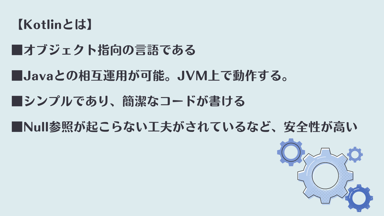 【Kotlinとは】 ■オブジェクト指向の言語である ■Javaとの相互運用が可能。JVM上で動作する。 ■シンプルであり、簡潔なコードが書ける ■Null参照が起こらない工夫がされているなど、安全性が高い