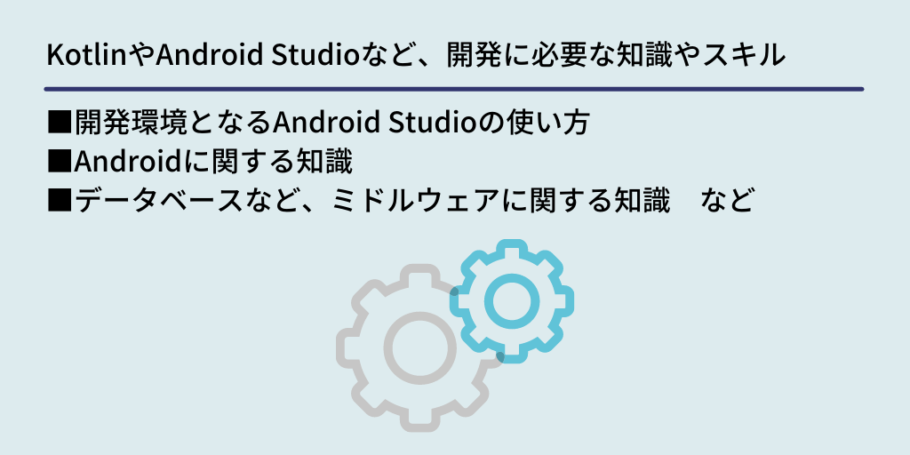 KotlinやAndroid Studioなど、開発に必要な知識やスキル:■開発環境となるAndroid Studioの使い方 ■Androidに関する知識 ■データベースなど、ミドルウェアに関する知識 など