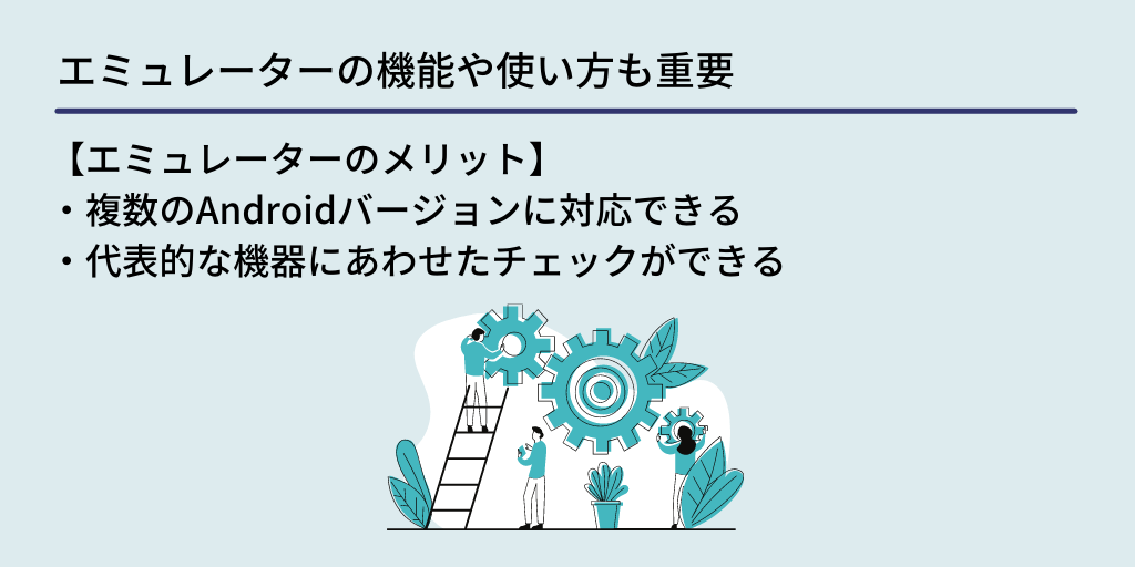エミュレーターの機能や使い方も重要:【エミュレーターのメリット】 ・複数のAndroidバージョンに対応できる ・代表的な機器にあわせたチェックができる