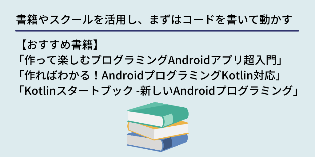 書籍やスクールを活用し、まずはコードを書いて動かす: 【おすすめ書籍】「作って楽しむプログラミングAndroidアプリ超入門」 「作ればわかる!AndroidプログラミングKotlin対応」 「Kotlinスタートブック -新しいAndroidプログラミング」