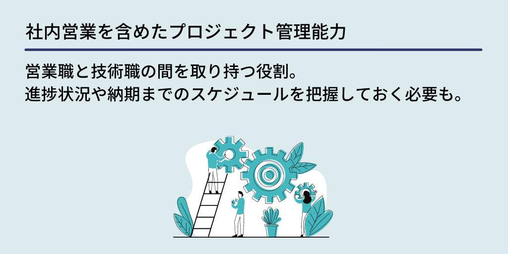 社内営業を含めたプロジェクト管理能力:営業職と技術職の間を取り持つ役割。進捗状況や納期までのスケジュールを把握しておく必要も。