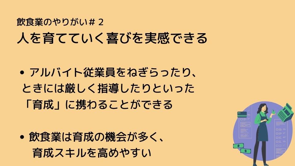 飲食業のやりがい#2 人を育てていく喜びを実感できる ●アルバイト従業員をねぎらったり、ときには厳しく指導したりといった「育成」に携わることができる ●飲食業は育成の機会が多く、育成スキルを高めやすい