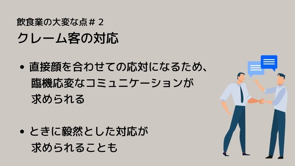 飲食業の大変な点#2 クレーム客の対応 ●直接顔を合わせての応対になるため、臨機応変なコミュニケーションが求められる ●ときに毅然とした対応が求められることも