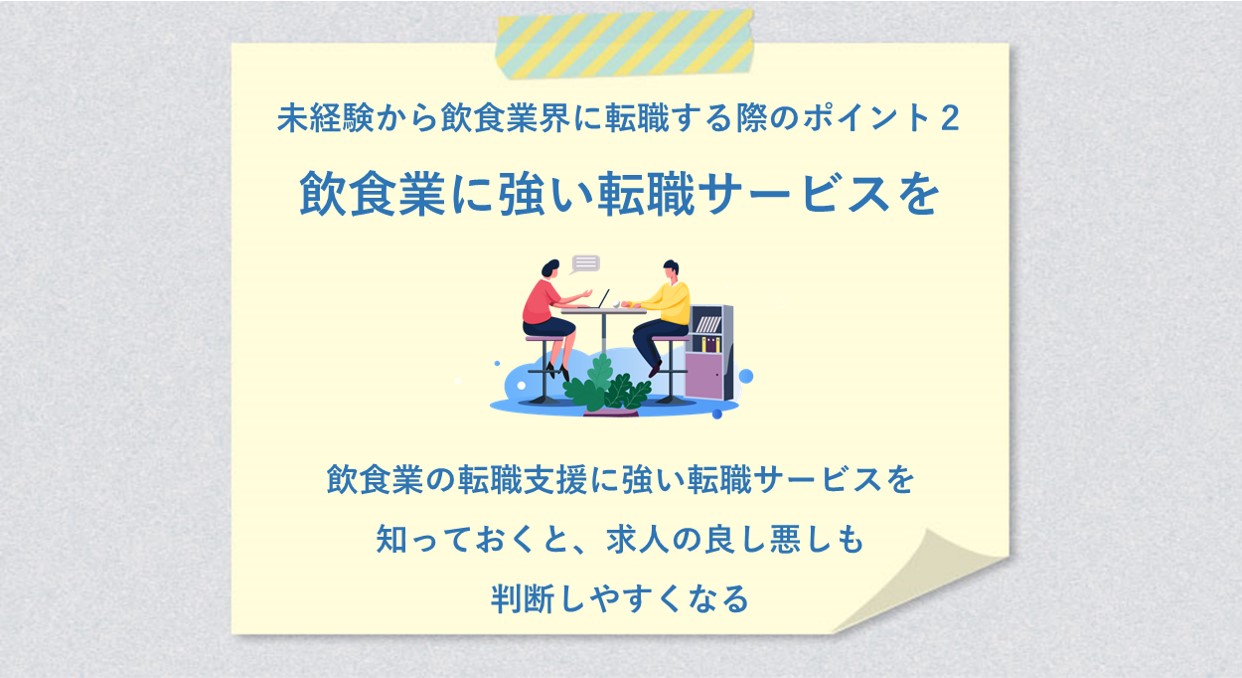 未経験から飲食業界に転職する際のポイント2 飲食業に強い転職サービスを 飲食業の転職支援に強い転職サービスを知っておくと、求人の良し悪しも判断しやすくなる