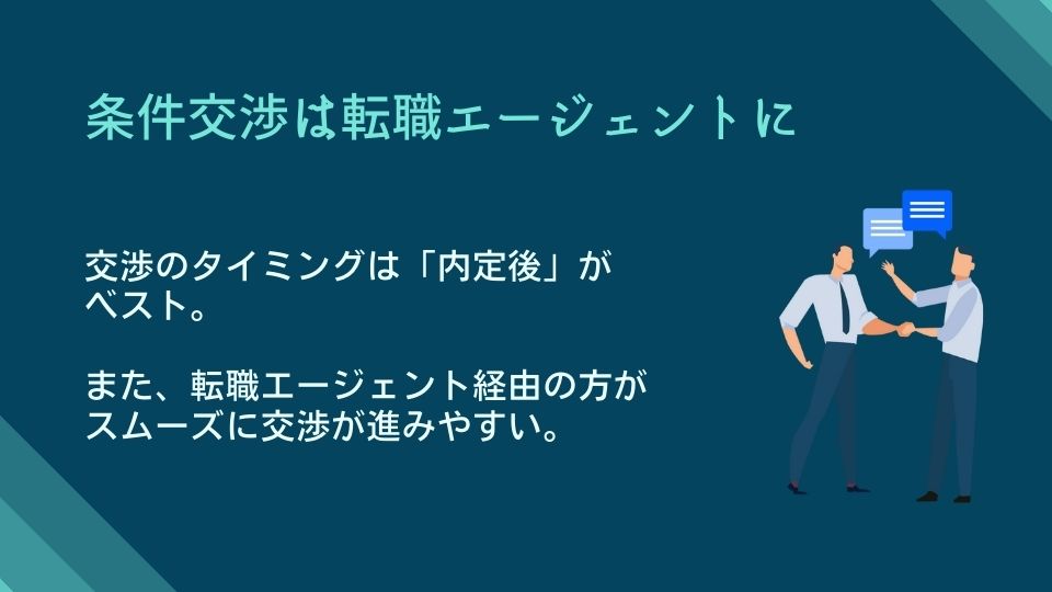 条件交渉は転職エージェントに ●交渉のタイミングは「内定後」がベスト。 ●また、転職エージェント経由の方がスムーズに交渉が進みやすい。