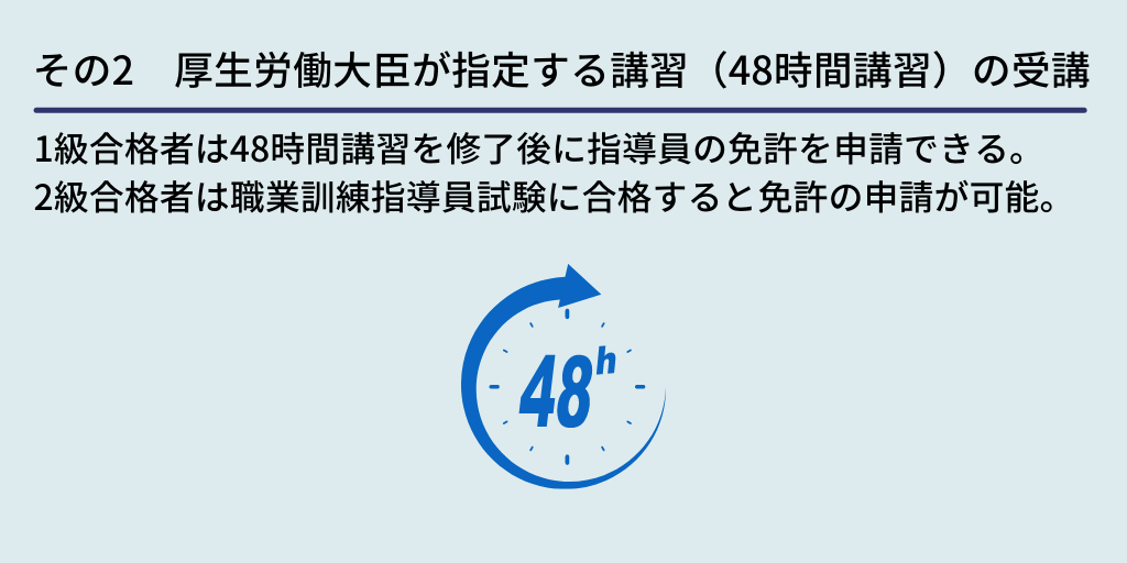 その2 厚生労働大臣が指定する講習(48時間講習)の受講:1級合格者は48時間講習を修了後に指導員の免許を申請できる。2級合格者は職業訓練指導員試験に合格すると免許の申請が可能。