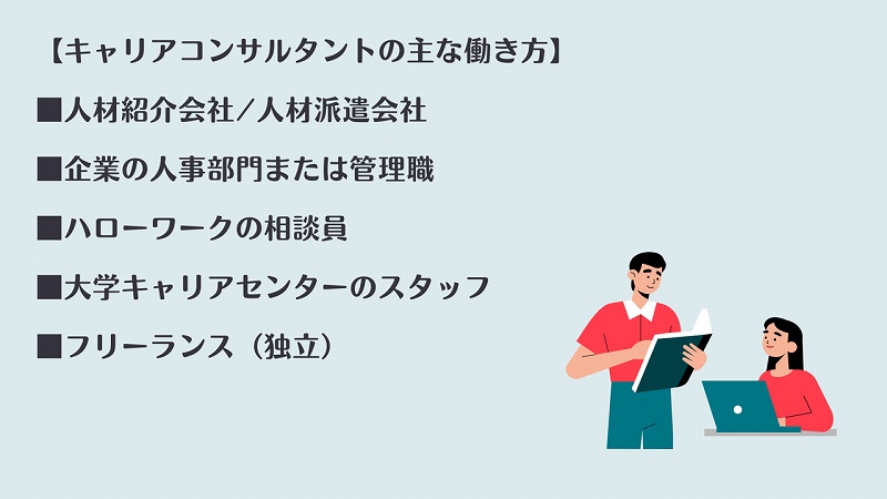 【キャリアコンサルタントの主な働き方】 ■人材紹介会社/人材派遣会社 ■企業の人事部門または管理職 ■ハローワークの相談員 ■大学キャリアセンターのスタッフ ■フリーランス(独立)