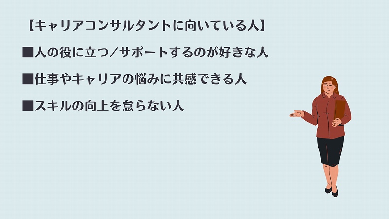 【キャリアコンサルタントに向いている人】 ■人の役に立つ/サポートするのが好きな人 ■仕事やキャリアの悩みに共感できる人 ■スキルの向上を怠らない人