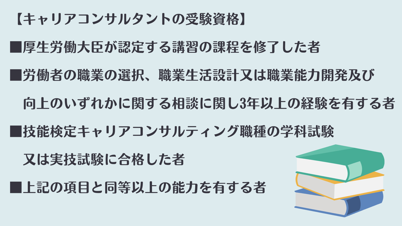 【キャリアコンサルタントの受験資格】 ■厚生労働大臣が認定する講習の課程を修了した者 ■労働者の職業の選択、職業生活設計又は職業能力開発及び 向上のいずれかに関する相談に関し3年以上の経験を有する者 ■技能検定キャリアコンサルティング職種の学科試験又は実技試験に合格した者 ■上記の項目と同等以上の能力を有する者
