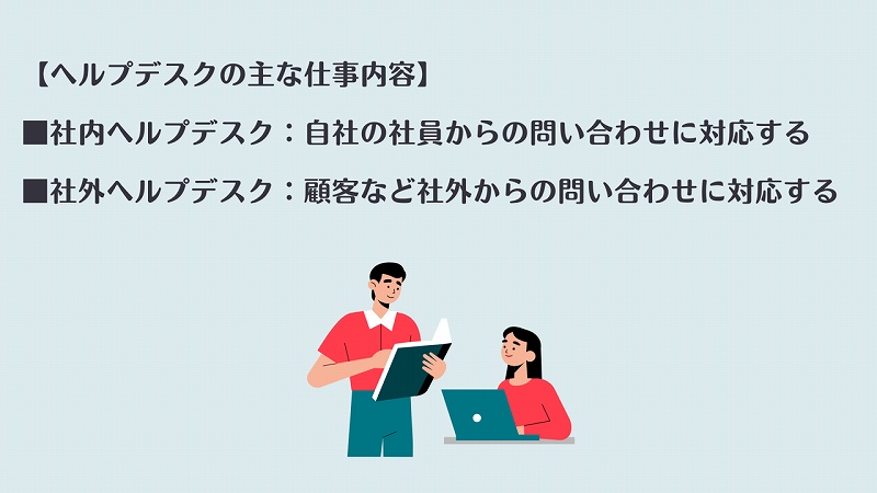 【ヘルプデスクの主な仕事内容】 ■社内ヘルプデスク:自社の社員からの問い合わせに対応する ■社外ヘルプデスク:顧客など社外からの問い合わせに対応する