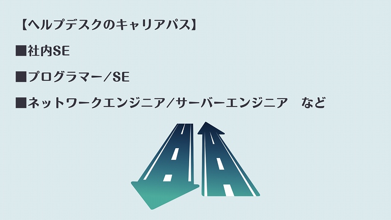 【ヘルプデスクのキャリアパス】 ■社内SE ■プログラマー/SE ■ネットワークエンジニア/サーバーエンジニア など