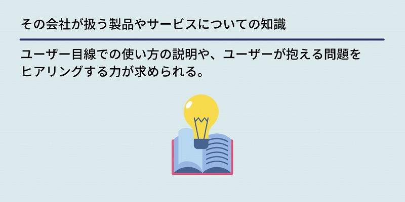 その会社が扱う製品やサービスについての知識:ユーザー目線での使い方の説明や、ユーザーが抱える問題をヒアリングする力が求められる。