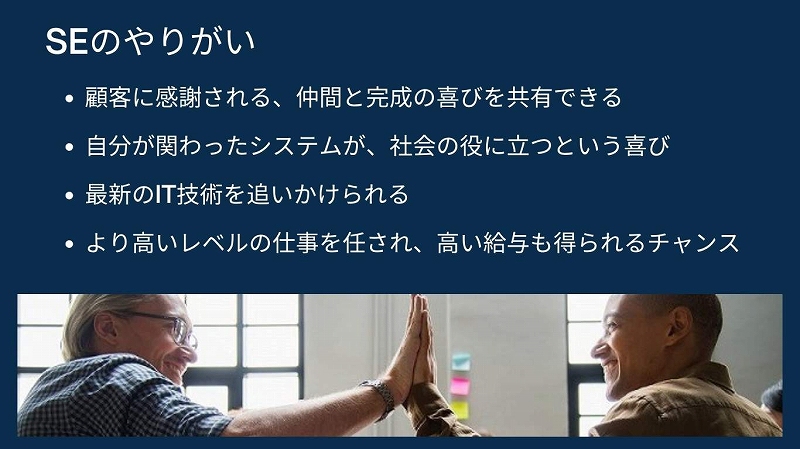 SEのやりがい ●顧客に感謝される、仲間と完成の喜びを共有できる ●自分が関わったシステムが、社会の役に立つという喜び ●最新のIT技術を追いかけられる ●より高いレベルの仕事を任され、高い給与も得られるチャンス…など