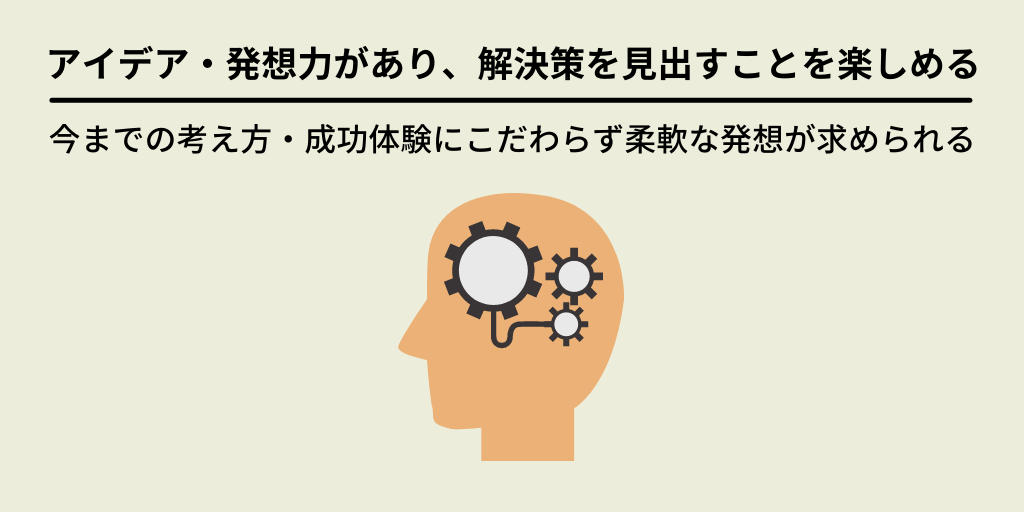 アイデア・発想力があり、解決策を見出すことを楽しめる:今までの考え方・成功体験にこだわらず柔軟な発想が求められる