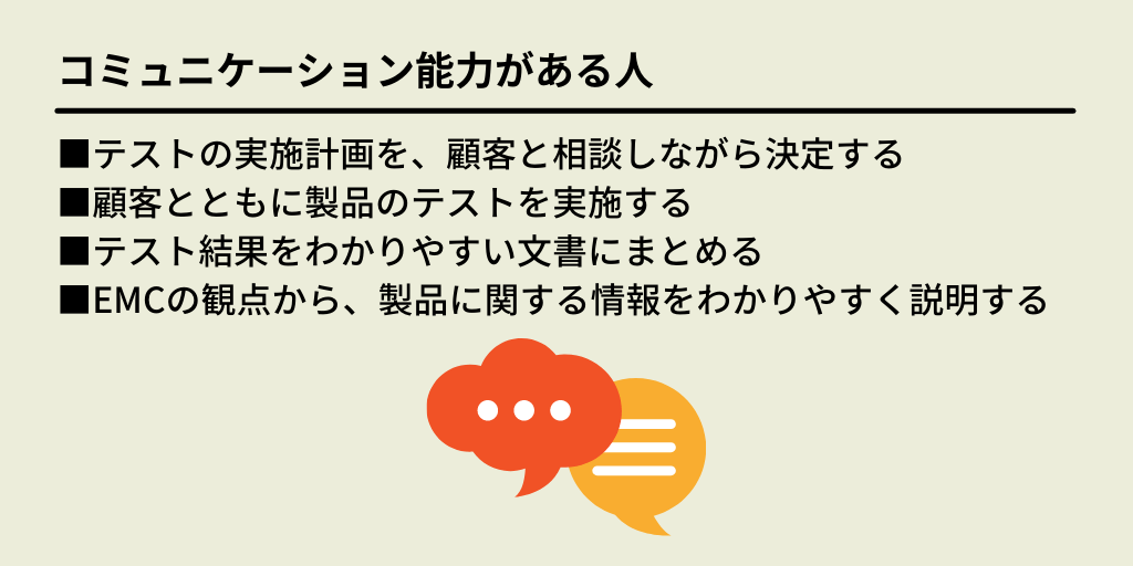 コミュニケーション能力がある人:■テストの実施計画を、顧客と相談しながら決定する ■顧客とともに製品のテストを実施する ■テスト結果をわかりやすい文書にまとめる ■EMCの観点から、製品に関する情報をわかりやすく説明する