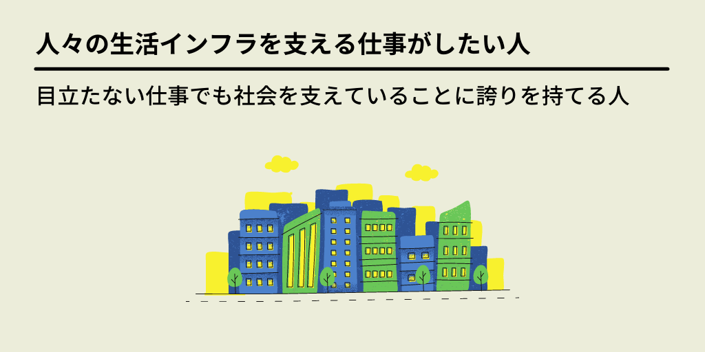 人々の生活インフラを支える仕事がしたい人:目立たない仕事でも社会を支えていることに誇りを持てる人