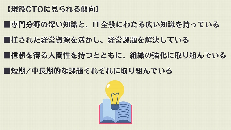 【現役CTOに見られる傾向】 ■専門分野の深い知識と、IT全般にわたる広い知識を持っている ■任された経営資源を活かし、経営課題を解決している ■信頼を得る人間性を持つとともに、組織の強化に取り組んでいる ■短期/中長期的な課題それぞれに取り組んでいる