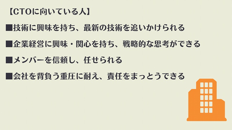 【CTOに向いている人】 ■技術に興味を持ち、最新の技術を追いかけられる ■企業経営に興味・関心を持ち、戦略的な思考ができる ■メンバーを信頼し、任せられる ■会社を背負う重圧に耐え、責任をまっとうできる