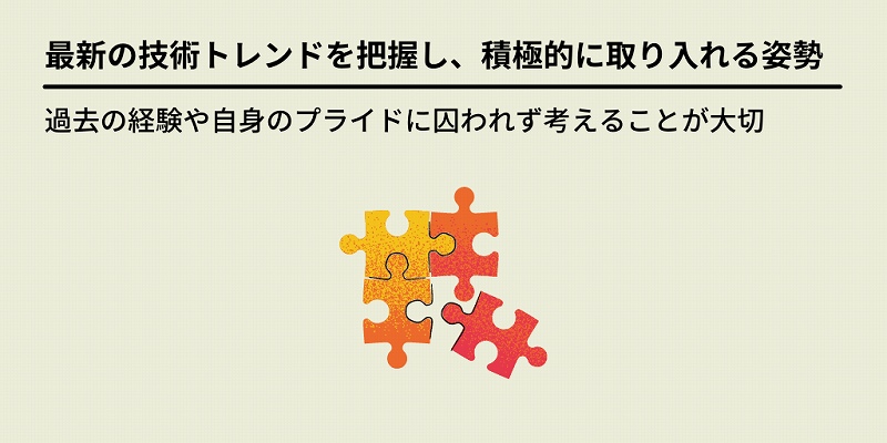 最新の技術トレンドを把握し、積極的に取り入れる姿勢:過去の経験や自身のプライドに囚われず考えることが大切