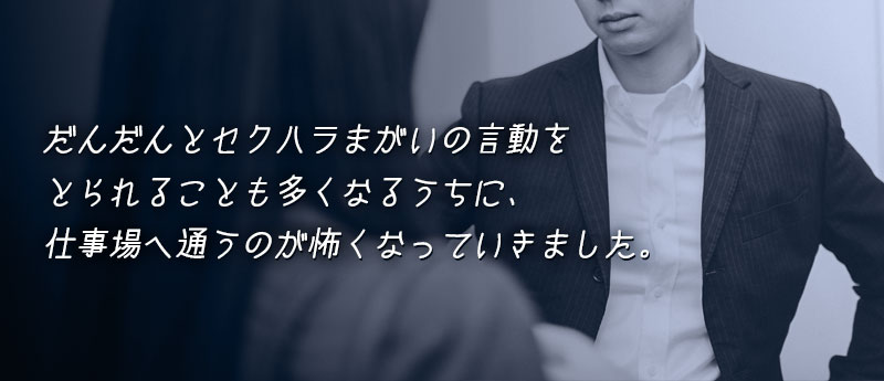 だんだんとセクハラまがいの言動をとられることも多くなるうちに、仕事場へ通うのが怖くなっていきました。