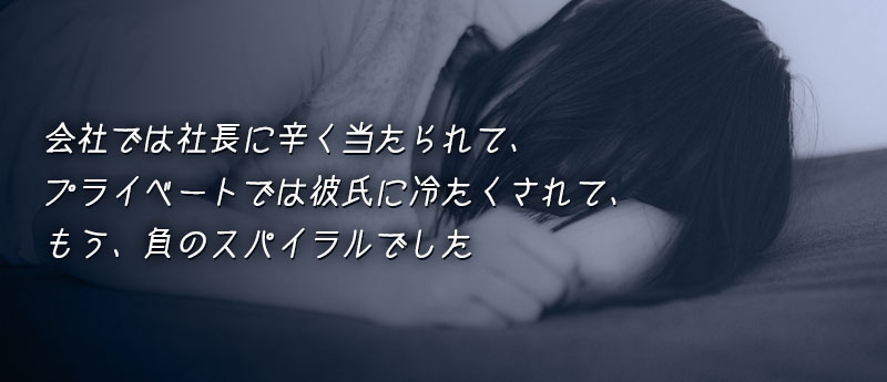 会社では社長に辛く当たられて、プライベートでは彼氏に冷たくされて、もう、負のスパイラルでした