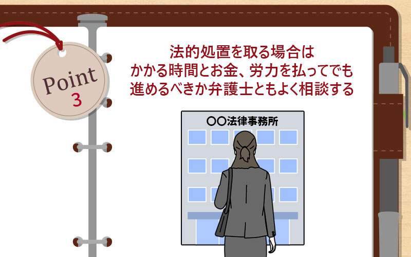 法的処置を取る場合はかかる時間とお金、労力を払ってでも進めるべきか弁護士ともよく相談する