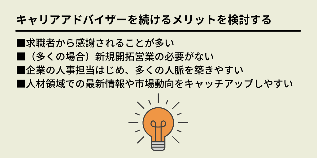 キャリアアドバイザーを続けるメリットを検討する:■求職者から感謝されることが多い ■(多くの場合)新規開拓営業の必要がない ■企業の人事担当はじめ、多くの人脈を築きやすい ■人材領域での最新情報や市場動向をキャッチしやすい