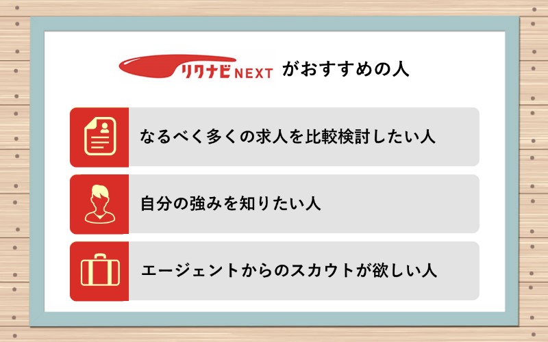 リクナビNEXTがおすすめの人は? ■なるべく多くの求人を比較検討したい人 ■自分の強みを知りたい人 ■エージェントからのスカウトが欲しい人