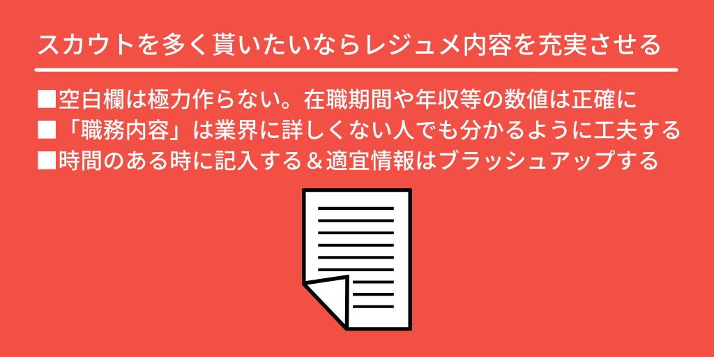 スカウトを多く貰いたいならレジュメ内容を充実させる:■空白欄は極力作らない。在職期間や年収などの数値は正確に ■「職務内容」は業界に詳しくない人でも分かるように工夫する ■時間のある時に記入する&適宜情報はブラッシュアップする