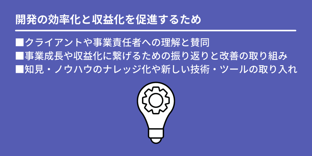 開発の効率化と収益化を促進するため:■クライアントや事業責任者への理解と賛同 ■事業成長や収益化に繋げるための振り返りと改善の取り組み ■知見・ノウハウのナレッジ化や新しい技術・ツールの取り入れ