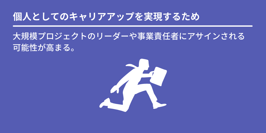 個人としてのキャリアアップを実現するため:大規模プロジェクトのリーダーや事業責任者にアサインされる可能性が高まる。